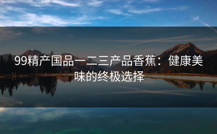 99精产国品一二三产品香蕉:健康美味的终极选择 99精产国品一二三产品香蕉:健康美味的终极选择