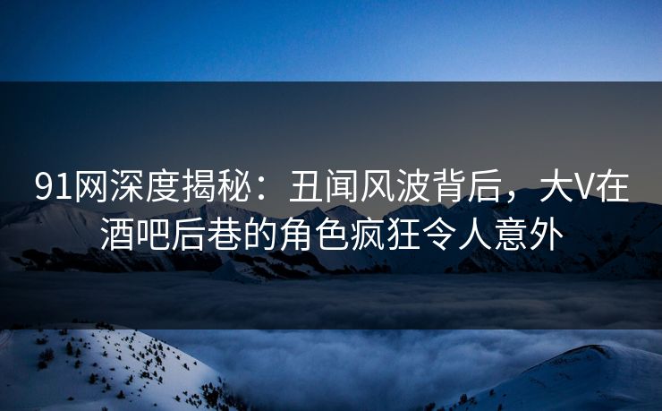 91网深度揭秘：丑闻风波背后，大V在酒吧后巷的角色疯狂令人意外