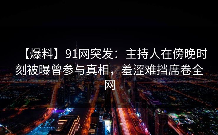 【爆料】91网突发：主持人在傍晚时刻被曝曾参与真相，羞涩难挡席卷全网