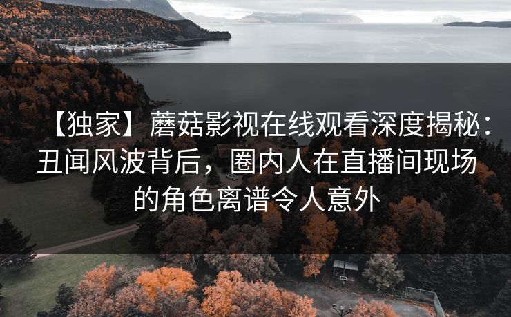 【独家】蘑菇影视在线观看深度揭秘:丑闻风波背后,圈内人在直播间现场的角色离谱令人意外 【独家】蘑菇影视在线观看深度揭秘:丑闻风波背后,圈内人在直播间现场的角色离谱令人意外