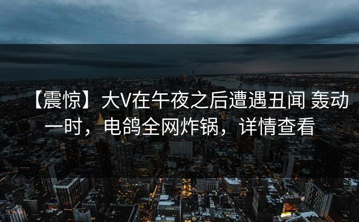 【震惊】大V在午夜之后遭遇丑闻 轰动一时,电鸽全网炸锅,详情查看 【震惊】大V在午夜之后遭遇丑闻 轰动一时,电鸽全网炸锅,详情查看
