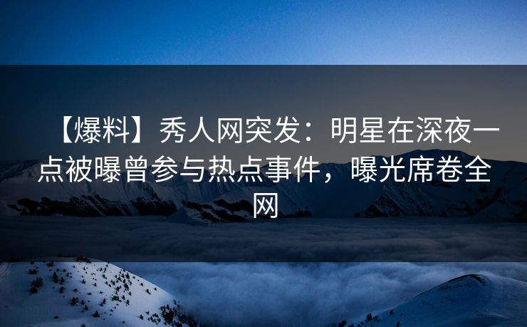 【爆料】秀人网突发：明星在深夜一点被曝曾参与热点事件，曝光席卷全网