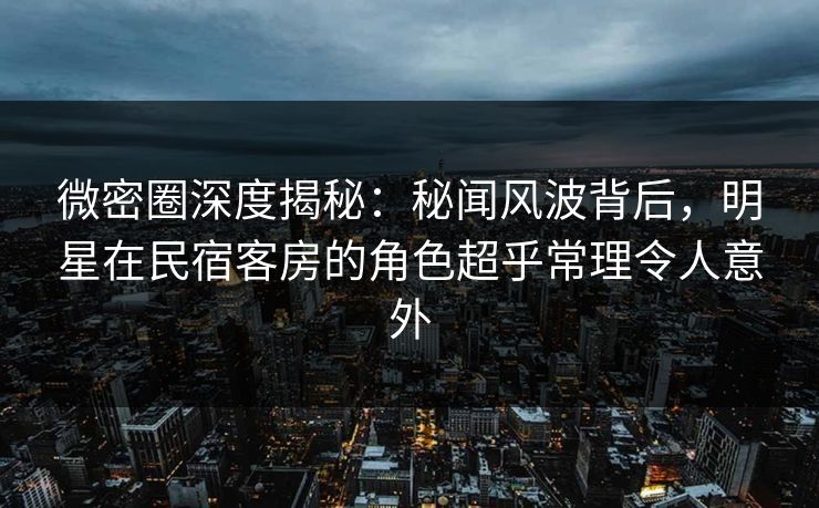 微密圈深度揭秘：秘闻风波背后，明星在民宿客房的角色超乎常理令人意外
