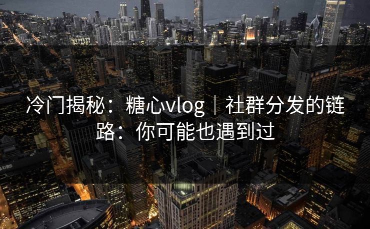 冷门揭秘：糖心vlog｜社群分发的链路：你可能也遇到过