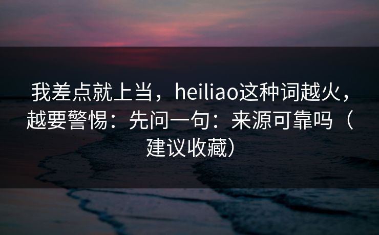 我差点就上当,heiliao这种词越火,越要警惕:先问一句:来源可靠吗(建议收藏) 我差点就上当,heiliao这种词越火,越要警惕:先问一句:来源可靠吗(建议收藏)