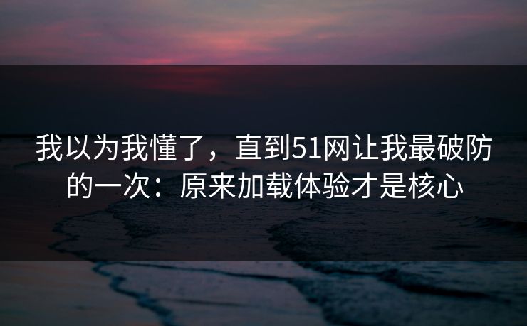 我以为我懂了，直到51网让我最破防的一次：原来加载体验才是核心