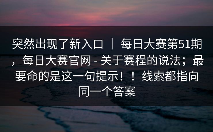突然出现了新入口 ｜ 每日大赛第51期，每日大赛官网 - 关于赛程的说法；最要命的是这一句提示！！线索都指向同一个答案