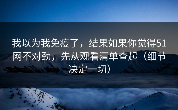 我以为我免疫了，结果如果你觉得51网不对劲，先从观看清单查起（细节决定一切）