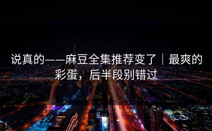 说真的——麻豆全集推荐变了｜最爽的彩蛋，后半段别错过