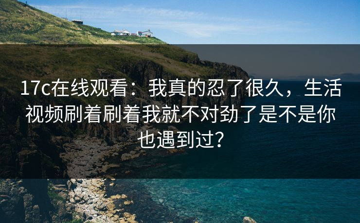 17c在线观看：我真的忍了很久，生活视频刷着刷着我就不对劲了是不是你也遇到过？
