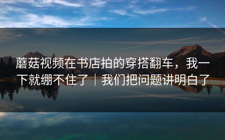 蘑菇视频在书店拍的穿搭翻车,我一下就绷不住了|我们把问题讲明白了 蘑菇视频在书店拍的穿搭翻车,我一下就绷不住了|我们把问题讲明白了