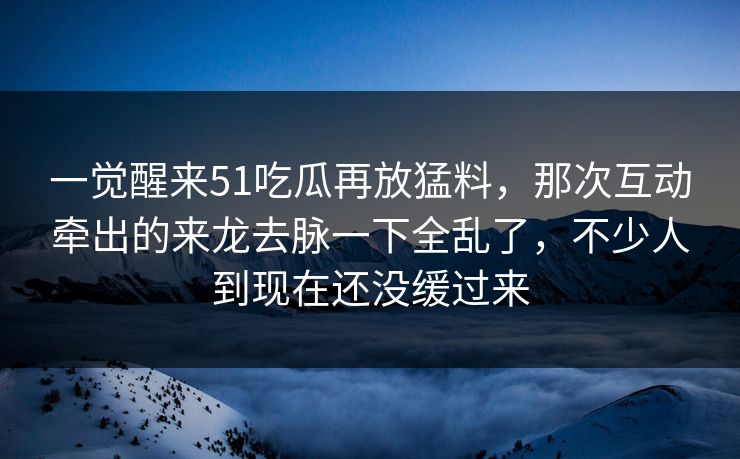 一觉醒来51吃瓜再放猛料，那次互动牵出的来龙去脉一下全乱了，不少人到现在还没缓过来