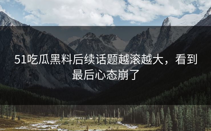 51吃瓜黑料后续话题越滚越大，看到最后心态崩了