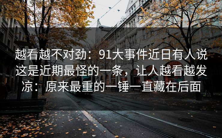 越看越不对劲：91大事件近日有人说这是近期最怪的一条，让人越看越发凉：原来最重的一锤一直藏在后面
