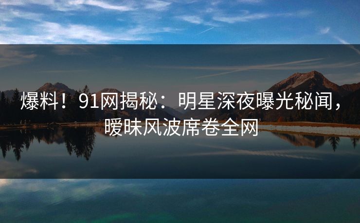 爆料！91网揭秘：明星深夜曝光秘闻，暧昧风波席卷全网