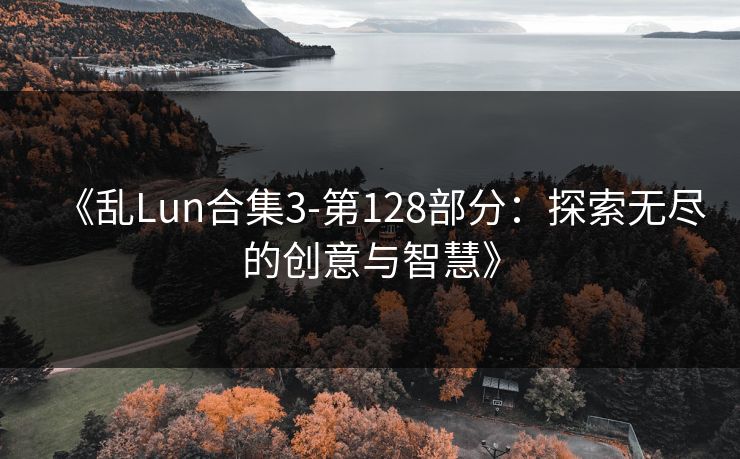 《乱Lun合集3-第128部分：探索无尽的创意与智慧》
