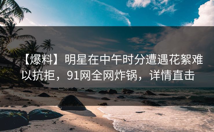 【爆料】明星在中午时分遭遇花絮难以抗拒，91网全网炸锅，详情直击