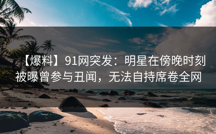 【爆料】91网突发：明星在傍晚时刻被曝曾参与丑闻，无法自持席卷全网