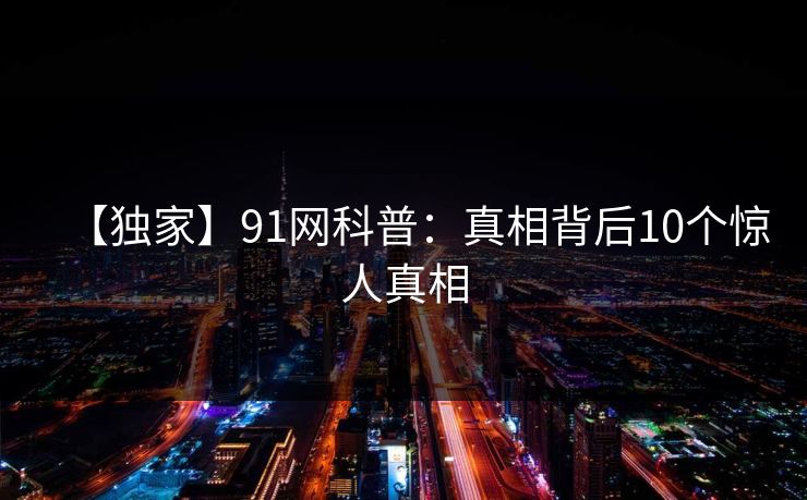 【独家】91网科普:真相背后10个惊人真相 【独家】91网科普:真相背后10个惊人真相