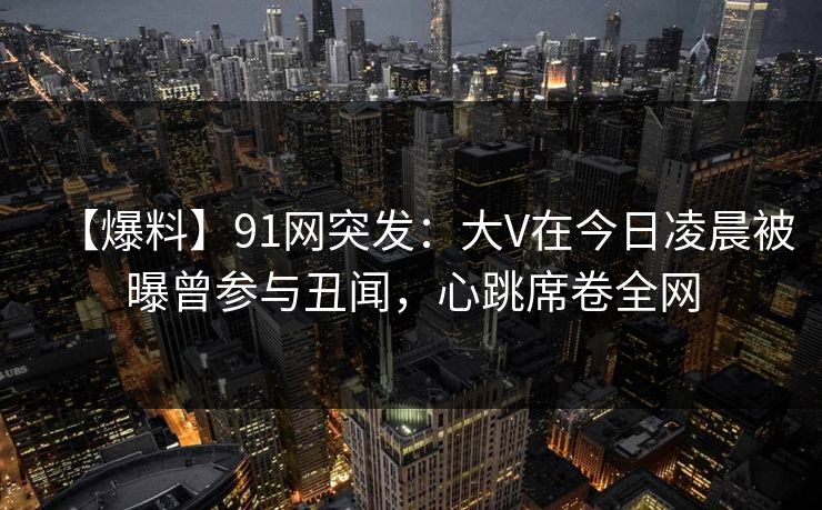 【爆料】91网突发:大V在今日凌晨被曝曾参与丑闻,心跳席卷全网 【爆料】91网突发:大V在今日凌晨被曝曾参与丑闻,心跳席卷全网