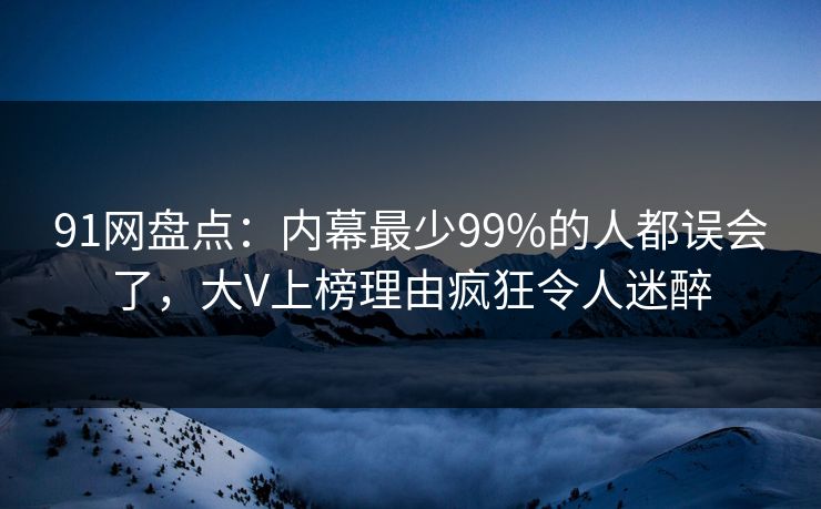 91网盘点：内幕最少99%的人都误会了，大V上榜理由疯狂令人迷醉