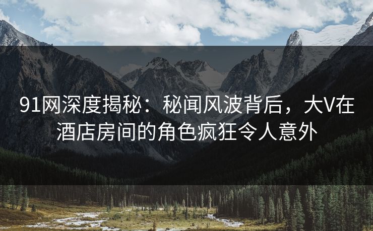 91网深度揭秘：秘闻风波背后，大V在酒店房间的角色疯狂令人意外