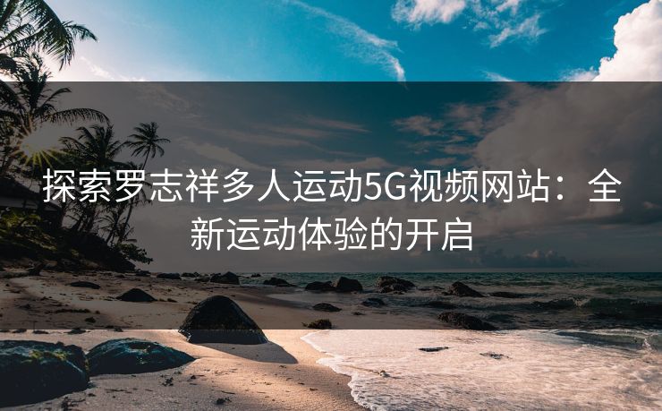 探索罗志祥多人运动5G视频网站:全新运动体验的开启 探索罗志祥多人运动5G视频网站:全新运动体验的开启