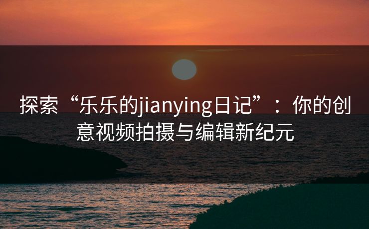 探索“乐乐的jianying日记”:你的创意视频拍摄与编辑新纪元 探索“乐乐的jianying日记”:你的创意视频拍摄与编辑新纪元