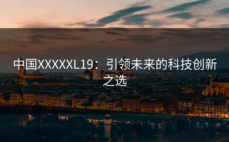 中国XXXXXL19:引领未来的科技创新之选 中国XXXXXL19:引领未来的科技创新之选