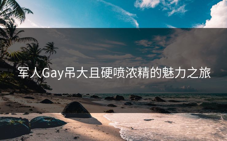 军人Gay吊大且硬喷浓精的魅力之旅