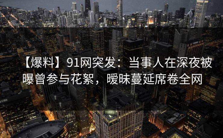 【爆料】91网突发:当事人在深夜被曝曾参与花絮,暧昧蔓延席卷全网 【爆料】91网突发:当事人在深夜被曝曾参与花絮,暧昧蔓延席卷全网