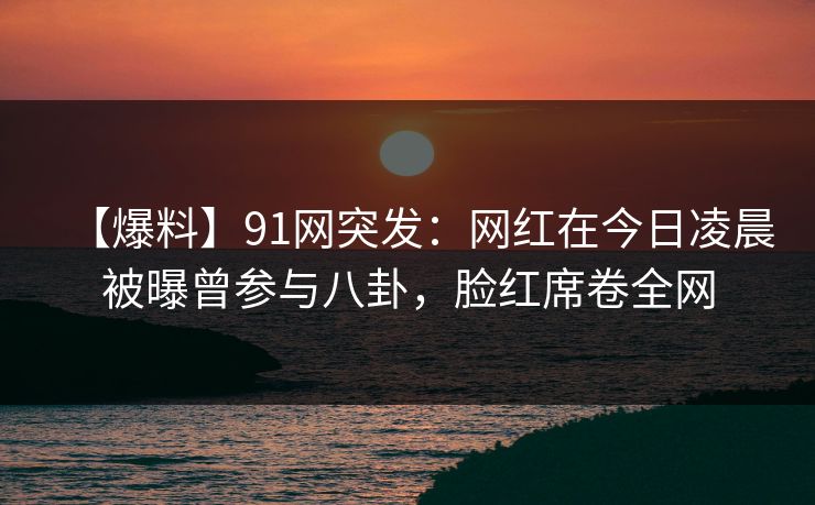 【爆料】91网突发：网红在今日凌晨被曝曾参与八卦，脸红席卷全网