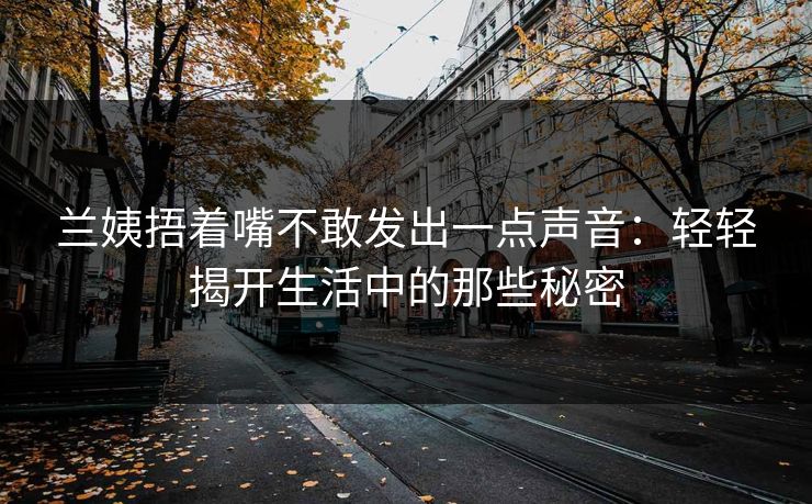 兰姨捂着嘴不敢发出一点声音:轻轻揭开生活中的那些秘密 兰姨捂着嘴不敢发出一点声音:轻轻揭开生活中的那些秘密