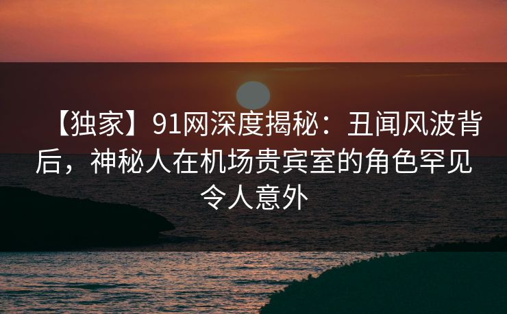 【独家】91网深度揭秘:丑闻风波背后,神秘人在机场贵宾室的角色罕见令人意外 【独家】91网深度揭秘:丑闻风波背后,神秘人在机场贵宾室的角色罕见令人意外