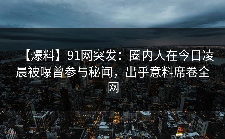 【爆料】91网突发:圈内人在今日凌晨被曝曾参与秘闻,出乎意料席卷全网 【爆料】91网突发:圈内人在今日凌晨被曝曾参与秘闻,出乎意料席卷全网