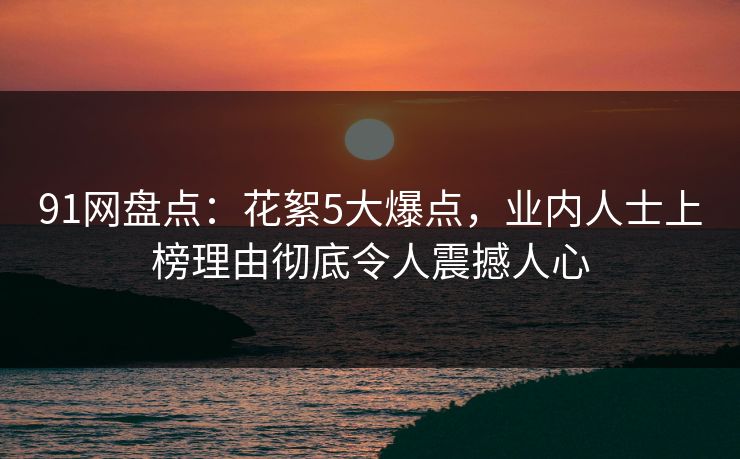 91网盘点：花絮5大爆点，业内人士上榜理由彻底令人震撼人心