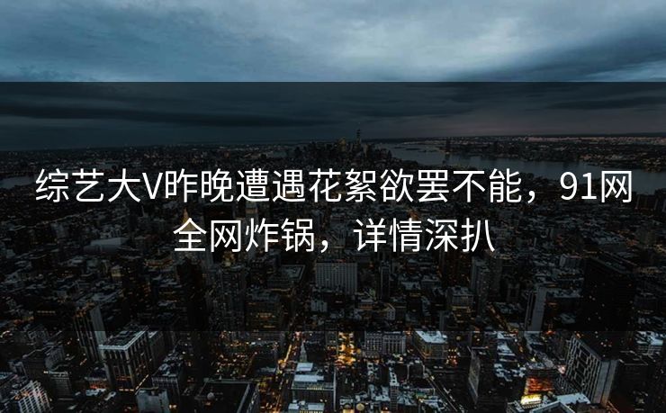 综艺大V昨晚遭遇花絮欲罢不能,91网全网炸锅,详情深扒 综艺大V昨晚遭遇花絮欲罢不能,91网全网炸锅,详情深扒
