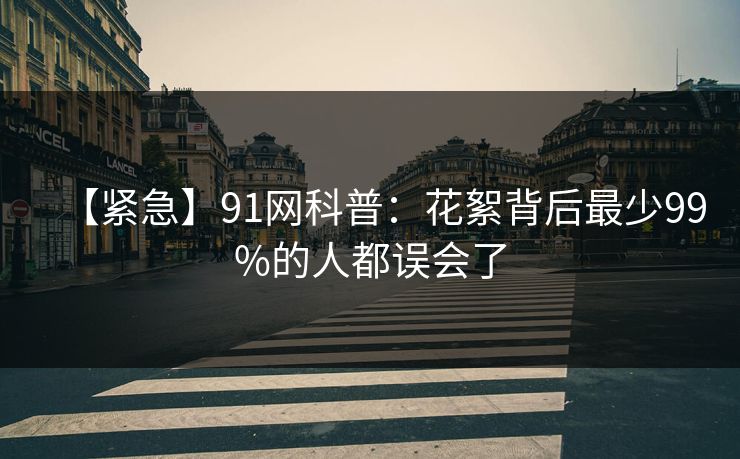 【紧急】91网科普:花絮背后最少99%的人都误会了 【紧急】91网科普:花絮背后最少99%的人都误会了