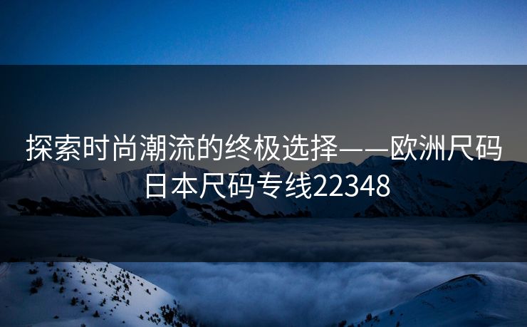 探索时尚潮流的终极选择——欧洲尺码日本尺码专线22348 探索时尚潮流的终极选择——欧洲尺码日本尺码专线22348