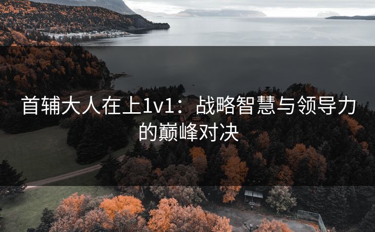 首辅大人在上1v1:战略智慧与领导力的巅峰对决 首辅大人在上1v1:战略智慧与领导力的巅峰对决