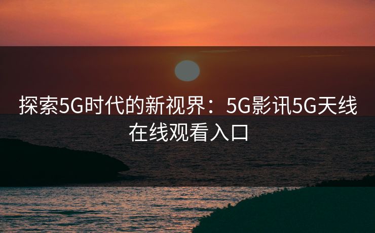 探索5G时代的新视界:5G影讯5G天线在线观看入口 探索5G时代的新视界:5G影讯5G天线在线观看入口