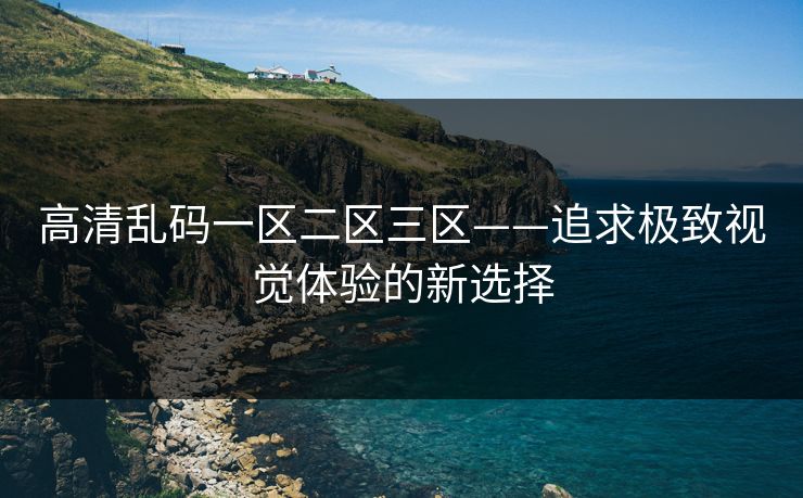 高清乱码一区二区三区——追求极致视觉体验的新选择 高清乱码一区二区三区——追求极致视觉体验的新选择