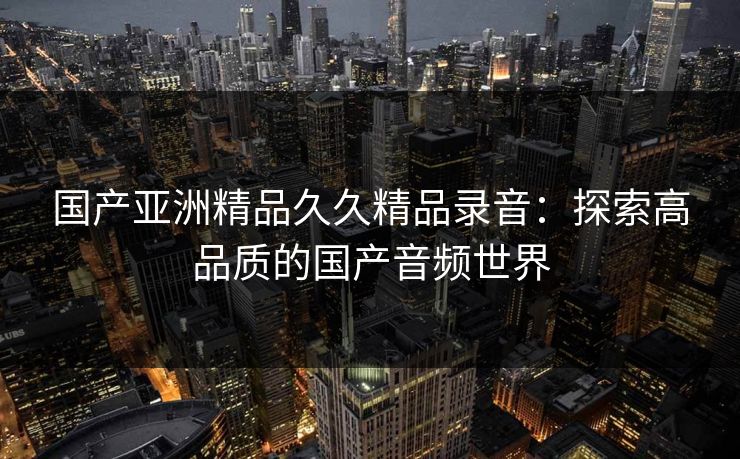 国产亚洲精品久久精品录音：探索高品质的国产音频世界