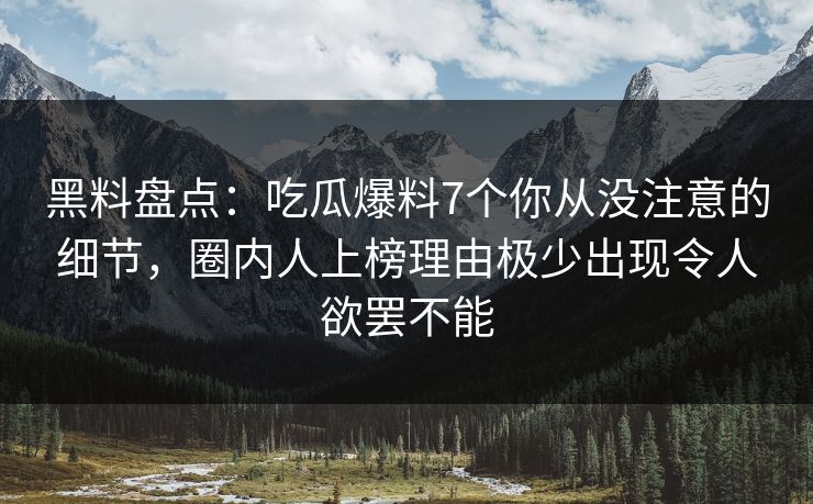 黑料盘点：吃瓜爆料7个你从没注意的细节，圈内人上榜理由极少出现令人欲罢不能