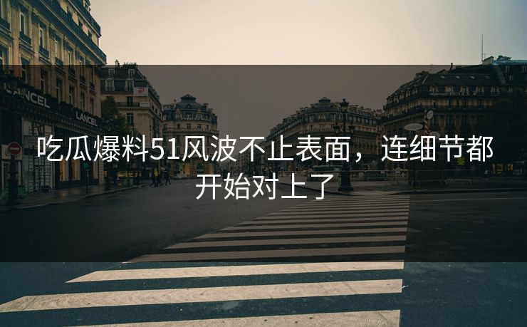 吃瓜爆料51风波不止表面，连细节都开始对上了